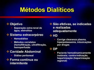 Métodos Dialíticos Objetivo Separação extra-renal de água, eletrolitos Sistema extracorpóreo Hemodiálise Métodos correlatos (hemofiltração, uitrafiltração, hemoperfusão Cavidade Abdominal Diálise peritoneal Forma contínua ou intermitente São efetivas, se indicadas e realizadas adequadamente HD Corrige clearance plasma, hiperpotassemia, intoxicações por drogas DP Paciente hemodinamicamente instáveis; contra-indicação, heparinização (heparinização regional) 