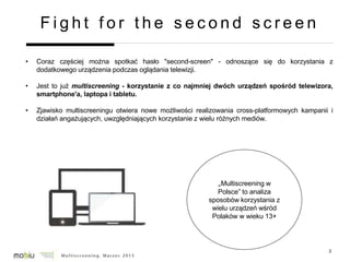 2
F i g h t f o r t h e s e c o n d s c r e e n
• Coraz częściej można spotkać hasło "second-screen" - odnoszące się do korzystania z
dodatkowego urządzenia podczas oglądania telewizji.
• Jest to już multiscreening - korzystanie z co najmniej dwóch urządzeń spośród telewizora,
smartphone'a, laptopa i tabletu.
• Zjawisko multiscreeningu otwiera nowe możliwości realizowania cross-platformowych kampanii i
działań angażujących, uwzględniających korzystanie z wielu różnych mediów.
„Multiscreening w
Polsce” to analiza
sposobów korzystania z
wielu urządzeń wśród
Polaków w wieku 13+
 
