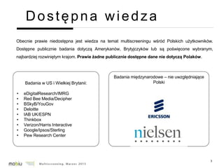 3
Dostępna wiedza
Obecnie prawie niedostępna jest wiedza na temat multiscreeningu wśród Polskich użytkowników.
Dostępne publicznie badania dotyczą Amerykanów, Brytyjczyków lub są poświęcone wybranym,
najbardziej rozwiniętym krajom. Prawie żadne publicznie dostępne dane nie dotyczą Polaków.
Badania w US i Wielkiej Brytanii:
• eDigitalResearch/IMRG
• Red Bee Media/Decipher
• BSkyB/YouGov
• Deloitte
• IAB UK/ESPN
• Thinkbox
• Verizon/Harris Interactive
• Google/Ipsos/Sterling
• Pew Research Center
Badania międzynarodowe – nie uwzględniające
Polski
 