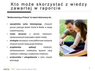 4
K t o m o ż e s k o r z y s t a ć z w i e d z y
z a w a r t e j w r a p o r c i e
"Multiscreening w Polsce" to raport skierowany do:
• specjalistów rynku telewizyjnego, chcących
poznać potencjał działań Social & Mobile w swojej
codziennej pracy,
• media planerów z domów mediowych,
zainteresowanych potencjałem reklam mobile,
• strategów tworzących cross-platformowe kampanie
chcących poznać swoją grupę docelową,
• projektantów aplikacji mobilnych,
zainteresowanych możliwością łączenia usług
mobilnych z telewizją i urządzeniami mobilnymi,
• producentów i usługodawców z rynku nowych
technologii.
 