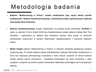5
Metodologia badania
• Badanie "Multiscreening w Polsce” zostało zrealizowane przy użyciu dwóch technik
analitycznych: badania kwestionariuszowego i jakościowej analizy spontanicznych dyskusji
internautów (Scan Internetu).
• Badanie kwestionariuszowe zostało zrealizowane na losowej próbie internautów (N=4924) w
wieku co najmniej 13 lat w dniach 24-26 luty. Kwestionariusze zostały zebrane metodą Real Time
Sampling – zaproszenia do badania były emitowane poprzez okna popup na serwisach
internetowych zrzeszonych w sieciach reklamowych współpracujących z Interactive Research
Center.
• Moduł Insight badania "Multiscreening w Polsce” to wirtualna etnografia poświęcona zjawisku
multiscreeningu. W ramach badania zostały zidentyfikowane dyskusje internautów opublikowane w
2012 roku dotyczące jednoczesnego korzystania z wielu różnych urządzeń. W ramach badania
zostały opisane typowe zachowania - najczęściej powtarzające się opisy korzystania z wielu
urządzeń; w raporcie są również opisane zachowania najbardziej wyróżniające się na tle typowych
dyskusji.
 