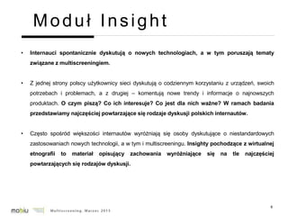 6
Moduł Insight
• Internauci spontanicznie dyskutują o nowych technologiach, a w tym poruszają tematy
związane z multiscreeningiem.
• Z jednej strony polscy użytkownicy sieci dyskutują o codziennym korzystaniu z urządzeń, swoich
potrzebach i problemach, a z drugiej – komentują nowe trendy i informacje o najnowszych
produktach. O czym piszą? Co ich interesuje? Co jest dla nich ważne? W ramach badania
przedstawiamy najczęściej powtarzające się rodzaje dyskusji polskich internautów.
• Często spośród większości internautów wyróżniają się osoby dyskutujące o niestandardowych
zastosowaniach nowych technologii, a w tym i multiscreeningu. Insighty pochodzące z wirtualnej
etnografii to materiał opisujący zachowania wyróżniające się na tle najczęściej
powtarzających się rodzajów dyskusji.
 