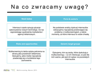 8
Na co zwracamy uwagę?
Need states
Internauci często opisują sytuacje
wykorzystania nowych technologii, nie raz
wyprzedzając wyobraźnię marketerów i
agencji reklamowych.
Pro’s & contra’s
Na podstawie analizy dyskusji internautów
wskazujemy najczęściej powtarzające się
problemy z multiscreeningiem, a także
momenty, za które internauci to sobie chwalą.
Risks and opportunities
Multiscreening to także optyka patrzenia na
ekrany jako przestrzeń reklamowa.
Opisujemy, jakie media najczęściej
powtarzają się w kontekście tego
zachowania.
Generic target groups
Opisujemy, kim są osoby, które dyskutują o
multiscreeningu – co ich interesuje, co jest dla
nich ważne, jaki jest ich wpływ na pozostałych
internautów.
 