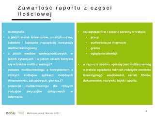 9
Z a w a r t o ś ć r a p o r t u z c z ę ś c i
i l o ś c i o w e j
• demografia
• z jakich marek telewizorów, smartphone’ów,
tabletów i laptopów najczęściej korzystają
multiscreeningowcy
• z jakich mediów społecznościowych, w
jakich sytuacjach i w jakich celach korzysta
się w trakcie multiscreeningu?
• związek multiscreeningu z korzystaniem z
różnych rodzajów aplikacji mobilnych
(finansowych, zakupowych, gier etc.)?
• potencjał multiscreeningu dla różnych
rodzajów zwyczajów zakupowych w
internecie.
• najczęstsze first i second screeny w trakcie:
• pracy
• surfowania po internecie
• grania
• oglądania telewizji
• w raporcie osobno opisany jest multiscreening
w trakcie oglądania różnych rodzajów contentu
telewizyjnego: wiadomości, seriali, filmów,
dokumentów, rozrywki, bajek i sportu.
 