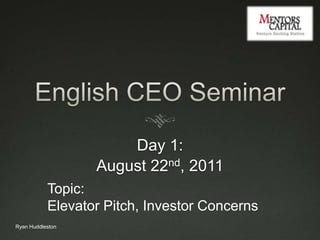 English CEO Seminar Day 1:  August 22nd, 2011 Topic:  Elevator Pitch, Investor Concerns Ryan Huddleston 