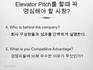 Elevator Pitch를 할때 꼭 명심해야 할 사항?1. What is your Product or Service?하는일을 간단하게 설명한다. 2. Who is in your Market?타겟 시장과 산업에 대해 간단하게 설명한다.3. What is your Revenue Model?이사업이 왜 돈이 되는 사업인가를 설명한다. Ryan Huddleston