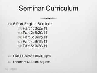 Seminar Curriculum5 Part English SeminarPart 1: 8/22/11Part 2: 8/29/11Part 3: 9/05/11Part 4: 9/19/11Part 5: 9/26/11Class Hours: 7:00-9:00pmLocation:Nulikum SquareRyan Huddleston