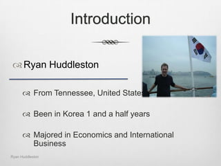 IntroductionRyan HuddlestonFrom Tennessee, United StatesBeen in Korea 1 and a half yearsMajored in Economics and International BusinessRyan Huddleston