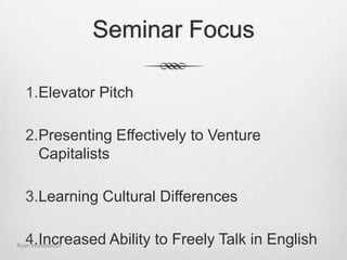 Seminar FocusElevator PitchPresenting Effectively to Venture CapitalistsLearning Cultural DifferencesIncreased Ability to Freely Talk in EnglishRyan Huddleston