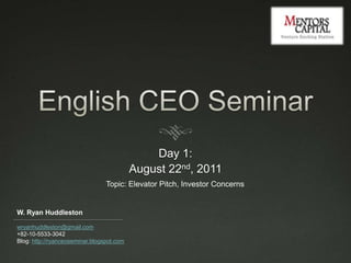 English CEO Seminar Day 1:  August 22nd, 2011 Topic: Elevator Pitch, Investor Concerns W. Ryan Huddleston wryanhuddleston@gmail.com +82-10-5533-3042 Blog: http://ryanceoseminar.blogspot.com 