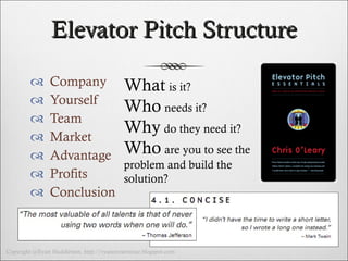 Elevator Pitch Structure Company Yourself Team  Market  Advantage  Profits  Conclusion What   is it? Who   needs it? Why   do they need it? Who   are you to see the problem and build the solution? 