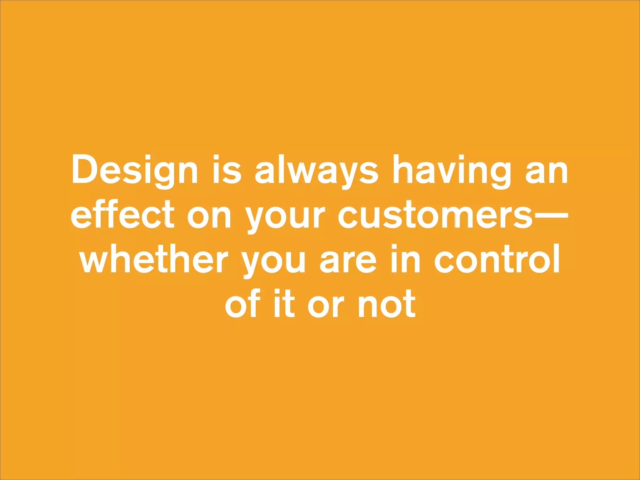 Design is always having an
effect on your customers—
whether you are in control  
of it or not

 