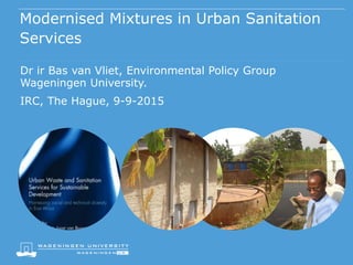 Modernised Mixtures in Urban Sanitation
Services
Dr ir Bas van Vliet, Environmental Policy Group
Wageningen University.
IRC, The Hague, 9-9-2015
 
