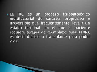    La IRC es un proceso fisiopatológico
    multifactorial de carácter progresivo e
    irreversible que frecuentemente lleva a un
    estado terminal, en el que el paciente
    requiere terapia de reemplazo renal (TRR),
    es decir diálisis o transplante para poder
    vivir.
 