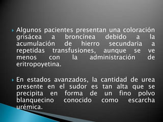    Algunos pacientes presentan una coloración
    grisácea    a   broncínea  debido     a  la
    acumulación de hierro secundaria a
    repetidas transfusiones, aunque se ve
    menos     con     la   administración   de
    eritropoyetina.

   En estados avanzados, la   cantidad de urea
    presente en el sudor es     tan alta que se
    precipita en forma de        un fino polvo
    blanquecino   conocido     como     escarcha
    urémica.
 