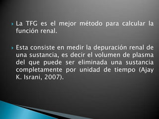    La TFG es el mejor método para calcular la
    función renal.

   Esta consiste en medir la depuración renal de
    una sustancia, es decir el volumen de plasma
    del que puede ser eliminada una sustancia
    completamente por unidad de tiempo (Ajay
    K. Israni, 2007).
 