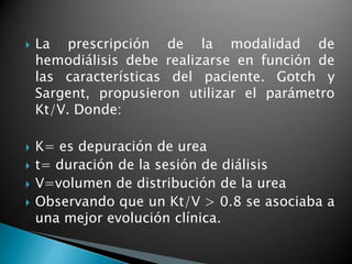    La prescripción de la modalidad de
    hemodiálisis debe realizarse en función de
    las características del paciente. Gotch y
    Sargent, propusieron utilizar el parámetro
    Kt/V. Donde:

   K= es depuración de urea
   t= duración de la sesión de diálisis
   V=volumen de distribución de la urea
   Observando que un Kt/V > 0.8 se asociaba a
    una mejor evolución clínica.
 