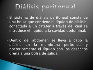    El sistema de diálisis peritoneal consta de
    una bolsa que contiene el líquido de diálisis,
    conectada a un catéter a través del cual se
    introduce el líquido a la cavidad abdominal.

   Dentro del abdomen se lleva a cabo la
    diálisis en la membrana peritoneal y
    posteriormente el líquido con los desechos
    drena a una bolsa de salida.
 