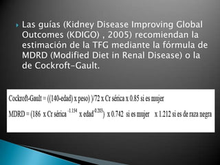    Las guías (Kidney Disease Improving Global
    Outcomes (KDIGO) , 2005) recomiendan la
    estimación de la TFG mediante la fórmula de
    MDRD (Modified Diet in Renal Disease) o la
    de Cockroft-Gault.
 