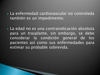    La enfermedad cardiovascular no controlada
    también es un impedimento.

   La edad no es una contraindicación absoluta
    para un trasplante, sin embargo, se debe
    considerar la condición general de los
    pacientes así como sus enfermedades para
    estimar su probable sobrevida.
 