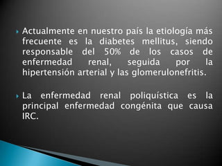    Actualmente en nuestro país la etiología más
    frecuente es la diabetes mellitus, siendo
    responsable del 50% de los casos de
    enfermedad      renal,     seguida   por      la
    hipertensión arterial y las glomerulonefritis.

   La enfermedad renal poliquística es la
    principal enfermedad congénita que causa
    IRC.
 