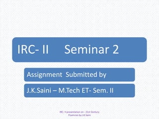 IRC- II

Seminar 2

Assignment Submitted by

J.K.Saini – M.Tech ET- Sem. II
IRC- II presentation on - 21st Century
Fluencies by J.K.Saini

 