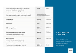 1 000 ЗНАКОВ
= 250 РУБ
Цена копирайтинга
рассчитывается с учетом
количества знаков
без пробелов.
Текст на главную страницу, о компании,
описание услуг или продуктов
Тексты для Marketing kit или презентаций
Копирайтинг
Рерайтинг
SEO-копирайтинг
Наполнение интернет-магазина
(описания товаров, категорий)
Ньюзмейкинг
(информационная поддержка)
Рекламные и продающие тексты
2 000 р.
2 00 р.
150 р.
3 00 р.
2 00 р.
4 00 р.
2 000 р.
текст
1000 зн
1000 зн
1000 зн
1000 зн
1000 зн
текст
цена и объем текста
обсуждаются индивидуально
АИТИ
 