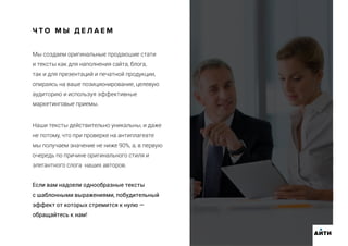 Мы создаем оригинальные продающие стати
и тексты как для наполнения сайта, блога,
так и для презентаций и печатной продукции,
опираясь на ваше позиционирование, целевую
аудиторию и используя эффективные
маркетинговые приемы.
Ч Т О М Ы Д Е Л А Е М
АИТИ
Наши тексты действительно уникальны, и даже
не потому, что при проверке на антиплагеате
мы получаем значение не ниже 90%, а, в первую
очередь по причине оригинального стиля и
элегантного слога наших авторов.
Если вам надоели однообразные тексты
с шаблонными выражениями, побудительный
эффект от которых стремится к нулю —
обращайтесь к нам!
 