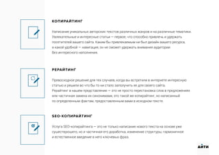 КОПИРАЙТИНГ
Написание уникальных авторских текстов различных жанров и на различные тематики.
Увлекательные и интересные статьи — первое, что способно привлечь и удержать
посетителей вашего сайта. Каким бы привлекаемым ни был дизайн вашего ресурса,
и какой удобной — навигация, он не сможет удержать внимания аудитории
без интересного наполнения.
РЕРАЙТИНГ
Превосходное решение для тех случаев, когда вы встретили в интернете интересную
статью и решили во что бы то ни стало заполучить ее для своего сайта.
Рерайтинг в нашем представлении — это не просто перестановка слов в предложениях
или частичная замена их синонимами, это такой же копирайтинг, но написанный
по определенным фактам, предоставленным вами в исходном тексте.
SEO-КОПИРАЙТИНГ
Услуга SEO-копирайтинга — это не только написание нового текста на основе уже
существующего, но и частичная его доработка, изменение структуры, гармоничное
и естественное введение в него ключевых фраз.
АИТИ
 