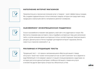 НАПОЛНЕНИЕ ИНТЕРНЕТ-МАГАЗИНОВ
Привлекательное и лаконичное описание услуг и товаров — залог эффективных продаж.
Мы создаем содержательные статьи-описания товаров, которые они представят вашу
продукцию в наилучшем свете и непременно увеличат конверсию.
НЬЮЗМЕЙКИНГ (ИНФОРМАЦИОННАЯ ПОДДЕРЖКА)
Услуга ньюзмейкинга поможет вам держать свой сайт и его аудиторию в тонусе. Мы
бесплатно поможем вам составить план и подобрать интересные темы для наполнения
сайта, а затем напишем яркие и интересные статьи, соответствующие тематике вашего
ресурса. Данная услуга отлично подойдет для ведения интернет-журналов, блогов,
новостных страничек компаний и т. д.
РЕКЛАМНЫЕ И ПРОДАЮЩИЕ ТЕКСТЫ
Продающий текст — это яркая и запоминающаяся обертка для вашего товара
или услуги. Такой текст может использоваться как на сайте компании так и офрмлен в
виде Marketing kit. А его формат зависит от вашего позиционирования и аудитории, на
которую рассчитан данный материал, особенностей вашего товара или услуги
и множества других факторов, которые мы обязательно учтем.
АИТИ
 
