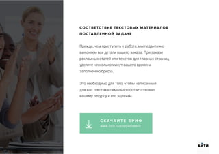 СООТВЕТСТВИЕ ТЕКСТОВЫХ МАТЕРИАЛОВ
ПОСТАВЛЕННОЙ ЗАДАЧЕ
Прежде, чем приступить к работе, мы педантично
выясняем все детали вашего заказа. При заказе
рекламных статей или текстов для главных страниц,
уделите несколько минут вашего времени
заполнению брифа.
Это необходимо для того, чтобы написанный
для вас текст максимально соответствовал
вашему ресурсу и его задачам.
АИТИ
С К АЧ А Й Т Е Б Р И Ф
www.ircit.ru/copywritebrif
 
