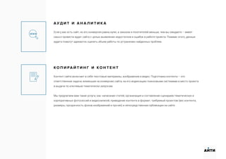 А У Д И Т И А Н А Л И Т И К А
Если у вас есть сайт, но его конверсия равна нулю, а заказов и посетителей меньше, чем вы ожидаете – имеет
смысл провести аудит сайта с целью выявления недостатков и ошибок в работе проекта. Помимо этого, данные
аудита помогут адекватно оценить объем работы по устранению найденных проблем.
К О П И РА Й Т И Н Г И К О Н Т Е Н Т
Контент сайта включает в себя текстовые материалы, изображения и видео. Подготовка контента – это
ответственная задача, влияющая на конверсию сайта, на его индексацию поисковыми системами и место проекта
в выдаче по ключевым тематически запросам.
Мы предлагаем вам такие услуги, как: написание статей; организация и составление сценариев тематических и
корпоративных фотосессий и видеозаписей; приведение контента в формат, требуемый проектом (вес контента,
размеры, прозрачность фонов изображений и прочее) и непосредственная публикация на сайте.
АИТИ
 