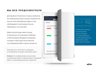 Для больших проектов,
в которых важна
скорость реакции,
мы подписываем SLA
и гарантируем принятие
обращения в работу
менее чем за 15 минут.
SLA
С О Г Л А Ш Е Н И Е О Б У Р О В Н Е У С Л У Г
Для решения технически сложных вопросов
мы привлекаем наших лучших специалистов
еще на этапе обсуждения задачи и при
необходимости организуем личные
переговоры с их участием.
Даем консультации, вместе ищем
оптимальные пути решения проблемы
и обеспечиваем обоюдное понимание
ситуации, гарантируя качественный
и устраивающий обе стороны результат.
М Ы В С Е П Р Е Д У С М О Т Р Е Л И
В вашем штате могут быть сотрудники,
в чьи обязанности входит наполнение сайта.
Отлично. Мы профессионально выполним
поставленные задачи и обучим ваших сотрудников
работе с новым функционалом и проектом.
АИТИ
 