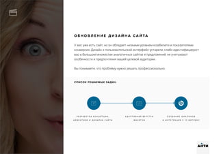 О Б Н О В Л Е Н И Е Д И З А Й Н А С А Й ТА
У вас уже есть сайт, но он обладает низкими уровнем юзабилити и показателями
конверсии. Дизайн и пользовательский интерфейс устарели, слабо идентифицируют
вас в большом множестве аналогичных сайтов и предложений, не учитывают
особенности и предпочтения вашей целевой аудитории.
Вы понимаете, что проблему нужно решать профессионально.
Р А З Р А Б О Т К А К О Н Ц Е П Ц И И ,
А Й Д Е Н Т И К И И Д И З А Й Н А С А Й Т А
А Д А П Т И В Н А Я В Е Р С Т К А
М А К Е Т О В
С О З Д А Н И Е Ш А Б Л О Н О В
И И Н Т Е Г Р А Ц И Я С 1 С - Б И Т Р И К С
АИТИ
СПИСОК РЕШАЕМЫХ ЗАДАЧ:
 