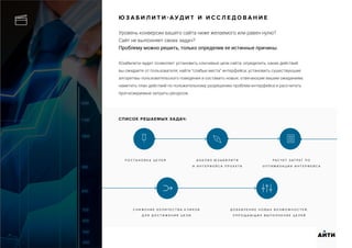 Ю З А Б И Л И Т И - А У Д И Т И И С С Л Е Д О В А Н И Е
Уровень конверсии вашего сайта ниже желаемого или равен нулю?
Сайт не выполняет своих задач?
Проблему можно решить, только определив ее истинные причины.
Юзабилити-аудит позволяет установить ключевые цели сайта; определить, каких действий
вы ожидаете от пользователя; найти “слабые места” интерфейса; установить существующие
алгоритмы пользовательского поведения и составить новые, отвечающие вашим ожиданиям;
наметить план действий по положительному разрешению проблем интерфейса и рассчитать
прогнозируемые затраты ресурсов.
П О С Т А Н О В К А Ц Е Л Е Й А Н А Л И З Ю З А Б И Л И Т И
И И Н Т Е Р Ф Е Й С А П Р О Е К Т А
Р А С Ч Е Т З А Т Р А Т П О
О П Т И М И З А Ц И И И Н Т Е Р Ф Е Й С А
АИТИ
С Н И Ж Е Н И Е К О Л И Ч Е С Т В А К Л И К О В
Д Л Я Д О С Т И Ж Е Н И Я Ц Е Л И
Д О Б А В Л Е Н И Е Н О В Ы Х В О З М О Ж Н О С Т Е Й ,
У П Р О Щ А Ю Щ И Х В Ы П О Л Н Е Н И Е Ц Е Л Е Й
СПИСОК РЕШАЕМЫХ ЗАДАЧ:
 