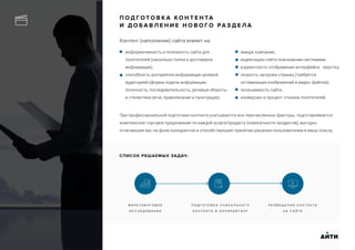 П О Д Г О Т О В К А К О Н Т Е Н ТА
И Д О Б А В Л Е Н И Е Н О В О Г О РА З Д Е Л А
Контент (наполнение) сайта влияет на:
М А Р К Т Е И Н Г О В О Е
И С С Л Е Д О В А Н И Е
П О Д Г О Т О В К А У Н И К А Л Ь Н О Г О
К О Н Т Е Н Т А И К О П И Р А Й Т И Н Г
Р А З М Е Щ Е Н И Е К О Н Т Е Н Т А
Н А С А Й Т Е
АИТИ
информативность и полезность сайта для
посетителей (насколько полна и достоверна
информация);
способность восприятия информации целевой
аудиторией (форма подачи информации,
логичность, последовательность, речевые обороты
и стилистика речи; правописание и пунктуация);
При профессиональной подготовке контента учитываются все перечисленные факторы, подготавливается
комплексное торговое предложение по каждой услуге/продукту (совокупности продуктов), выгодно
отличающее вас на фоне конкурентов и способствующее принятию решения пользователем в вашу пользу.
имидж компании;
индексацию сайта поисковыми системами;
корректность отображения интерфейса - верстку;
скорость загрузки страниц (требуется
оптимизация изображений и видео-файлов);
посещаемость сайта;
конверсию и процент отказов посетителей.
СПИСОК РЕШАЕМЫХ ЗАДАЧ:
 