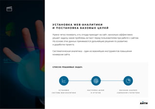 У С ТА Н О В К А W E B - А Н А Л И Т И К И
И П О С ТА Н О В К А Б А З О В Ы Х Ц Е Л Е Й
Нужно четко понимать, кто, откуда приходит на сайт, насколько эффективно
решает задачу, какие проблемы встают перед пользователем при работе с сайтом.
На основе этих данных принимаются дальнейшие решения по развитию
и доработке проекта.
Систематическая аналитика - один из важнейших инструментов повышения
конверсии сайта.
У С Т А Н О В К А
С И С Т Е М Ы W E B - А Н А Л И Т И К И
Н А С Т Р О Й К А Ц Е Л Е Й
И О Т Ч Е Т О В
О Б У Ч Е Н И Е А Н А Л И З У
С О Б Р А Н Н О Й С Т А Т И С Т И К И
АИТИ
СПИСОК РЕШАЕМЫХ ЗАДАЧ:
 