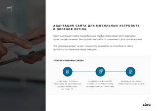 А Д А П ТА Ц И Я С А Й ТА Д Л Я М О Б И Л Ь Н Ы Х У С Т Р О Й С Т В
И Э К РА Н О В R E T I N A
Адаптация вашего сайта под мобильный трафик увеличивает рост аудитории
проекта и обеспечивает быстродействие сайта по сравнению с десктопной версией.
Это напрямую влияет на рост показателя конверсии, на способность сайта
достигать поставленные перед ним цели.
С А Й Т Б У Д Е Т О Т Л И Ч Н О
В Ы Г Л Я Д Е Т Ь Н А С О В Р Е М Е Н Н Ы Х
Э К Р А Н А Х М О Б И Л Ь Н Ы Х
У С Т Р О Й С Т В
З Н А Ч И Т Е Л Ь Н О В О З Р А С Т Е Т
С К О Р О С Т Ь З А Г Р У З К И С А Й Т А
Н А М О Б И Л Ь Н Ы Х У С Т Р О Й С Т В А Х
В О З М О Ж Н О С О З Д А Н И Е
М О Б И Л Ь Н О Й В Е Р С И И С А Й Т А
АИТИ
СПИСОК РЕШАЕМЫХ ЗАДАЧ:
 