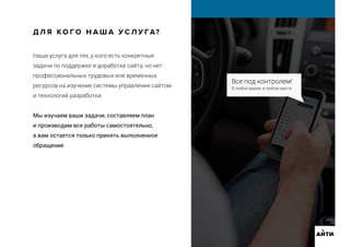 Все под контролем!
В любое время, в любом месте
Наша услуга для тех, у кого есть конкретные
задачи по поддержке и доработке сайта, но нет
профессиональных трудовых или временных
ресурсов на изучение системы управления сайтом
и технологий разработки.
Мы изучаем ваши задачи, составляем план
и производим все работы самостоятельно,
а вам остается только принять выполненное
обращение.
Д Л Я К О Г О Н А Ш А У С Л У ГА?
АИТИ
 