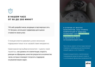 При этом вы имеете четкое представление
о времени, необходимом для выполнения
каждой задачи, и о ее стоимости.
Сможете осуществлять стратегическое
планирование развития вашего проекта
с учетом ваших финансовых возможностей.
В НАШЕМ ЧАСЕ
ОТ 90 ДО 200 МИНУТ
АИТИ
В О ТЛ И Ч И Е О Т М Н О Г И Х
К О Н К У Р Е Н Т О В , Н А Ш У Р О В Е Н Ь
К О М П Е Т Е Н Ц И И И П РА К Т И К А
П О З В О Л Я Ю Т Н А М О Б Ъ Е К Т И В Н О
О Ц Е Н И В АТ Ь З А Д АЧ И
И В Ы П О Л Н Я Т Ь И Х В
У С ТА Н О В Л Е Н Н Ы Й С Р О К .
74% веб-разработчиков, входящих в партнерскую сеть
1С-Битрикс, используют нормочасы для оценки
стоимости своих услуг.
С позиции клиента сравнивать услуги нескольких
подрядчиков только по их часовой ставке некорректно.
Самое важное при выборе исполнителя – оценить такие
параметры, как уровень его компетенции, скорость
реакции на обращение, качество результата и количество
часов, которые планирует потратить подрядчик
на решение ваших задач.
 