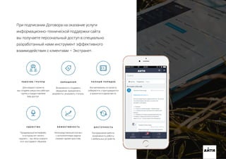 При подписании Договора на оказание услуги
информационно-технической поддержки сайта
вы получаете персональный доступ в специально
разработанный нами инструмент эффективного
взаимодействия с клиентами – Экстранет.
Р А Б О Ч И Е Г Р У П П Ы
Для каждого проекта
мы создаем закрытую рабочую
группу и предоставляем
вам доступ.
О Б Р А Щ Е Н И Я
Возможность создавать
обращения, прикреплять
документы, указывать статусы.
П О Л Н Ы Й П О Р Я Д О К
Все материалы по проекту
собираются, структурируются
и хранятся в одном месте.
У Д О Б С Т В О
Продуманный интерфейс,
в котором нет ничего
лишнего – вы легко освоите
этот инструмент общения.
Э Ф Ф Е К Т И В Н О С Т Ь
Непосредственный контакт
с исполнителями задачи
снижает время простоев.
Д О С Т У П Н О С Т Ь
Беспрерывная работа,
возможность работы
с мобильных устройств.
АИТИ
 