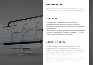 П Р О З РАЧ Н О С Т Ь
Прозрачная и простая система тарификации предоставляемых услуг на
основе затраченных человеко-часов на выполнение каждого обращения.
К О Н Т Р О Л Ь
Для коммуникаций с клиентами мы используем специально
разработанную систему - Экстранет, позволяющую держать под
контролем весь рабочий процесс и общаться напрямую с исполнителями
по вашему проекту.
Удобство работы в Экстранете обусловлено еще и тем, что все материалы,
документы и переписка по проекту хранятся в одном месте и доступны
с любого устройства, имеющего выход в Интернет.
К О М П Е Т Е Н Т Н О С Т Ь
Вам может понадобиться помощь в реализации различного рода
задач: работа с контентом; адаптация для мобильных устройств;
исправление программных ошибок и ошибок верстки; интеграция сайта
с программными продуктами “1С”, платежными системами, службами
доставки и другими внешними сервисамий и прочее.
Мы обладаем высоким уровнем компетенции в решении этих вопросов.
Мы готовы вникать, консультировать и выполнять ваши уникальные
задачи.
 