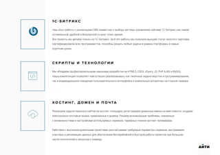 1 С - Б И Т Р И К С
Наш опыт работы с различными CMS привел нас к выбору системы управления сайтами 1С-Битрикс как самой
оптимальной, удобной и безопасной со всех точек зрения.
Все проекты мы делаем только на 1С-Битрикс. За 8 лет работы мы получили высший статус золотого партнера,
сертифицировали всех программистов, способны решать любые задачи в рамках платформы в самые
короткие сроки.
С К Р И П Т Ы И Т Е Х Н О Л О Г И И
Мы обладаем профессиональными навыками разработки на HTML5, CSS3, JQuery, JS, PHP, AJAX и MySQL.
Наша компетенция позволяет нам успешно реализовывать как типичные задачи верстки и программирования,
так и индивидуальное поведение пользовательского интерфейса и уникальные алгоритмы на стороне сервера.
Х О С Т И Н Г, Д О М Е Н И П О Ч ТА
Реализуем задачи переноса сайтов на хостинг-площадки, регистрируем доменные имена на имя клиента, создаем
электронные почтовые ящики, привязанные к домену. Решаем возникающие проблемы, связанные
с возможностями и настройками используемых серверов, тарифных планов хостинг-провайдера.
Работаем с высоконагруженными проектами, рассчитываем требуемые параметры серверов, настраиваем
кластеры и репликацию данных для обеспечения бесперебойной и быстрой работы проектов при большом
числе посетителей и запросов к серверу.
АИТИ
 