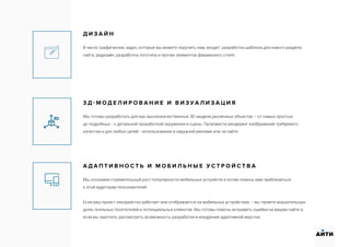 Д И З А Й Н
В число графических задач, которые вы можете поручить нам, входят: разработка шаблона для нового раздела
сайта, редизайн, разработка логотипа и прочих элементов фирменного стиля.
3 Д - М О Д Е Л И Р О В А Н И Е И В И З У А Л И З А Ц И Я
Мы готовы разработать для вас высококачественные 3D-модели различных объектов – от самых простых
до подробных - с детальной проработкой окружения и сцены. Произвести рендеринг изображений требуемого
качества и для любых целей - использования в наружной рекламе или на сайте.
А Д А П Т И В Н О С Т Ь И М О Б И Л Ь Н Ы Е У С Т Р О Й С Т В А
Мы осознаем стремительный рост популярности мобильных устройств и хотим помочь вам приблизиться
к этой аудитории пользователей.
Если ваш проект некорректно работает или отображается на мобильных устройствах – вы теряете внушительную
долю лояльных посетителей и потенциальных клиентов. Мы готовы помочь исправить ошибки на вашем сайте и,
если вы захотите, рассмотреть возможность разработки и внедрения адаптивной верстки.
АИТИ
 