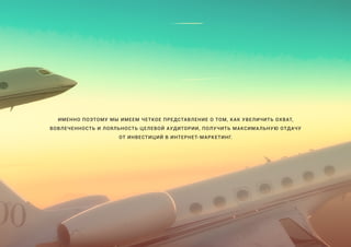 ИМЕННО ПОЭТОМУ МЫ ИМЕЕМ ЧЕТКОЕ ПРЕДСТАВЛЕНИЕ О ТОМ, КАК УВЕЛИЧИТЬ ОХВАТ,
ВОВЛЕЧЕННОСТЬ И ЛОЯЛЬНОСТЬ ЦЕЛЕВОЙ АУДИТОРИИ, ПОЛУЧИТЬ МАКСИМАЛЬНУЮ ОТДАЧУ
ОТ ИНВЕСТИЦИЙ В ИНТЕРНЕТ-МАРКЕТИНГ.
 
