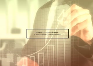 ДО ЗАПУСКА СТРАНИЦЫ ЗАХВАТА
И ПРИВЛЕЧЕНИЯ ЦЕЛЕВОГО ТРАФИКА
 