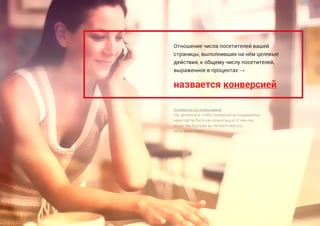 назвается конверсией
Отношение числа посетителей вашей
страницы, выполнивших на нём целевые
действия, к общему числу посетителей,
выраженное в процентах →
Конверсия это очень важно.
Мы делаем все, чтобы конверсия на создаваемых
нами сайтах была как можно выше. И чем она
выше, тем быстрее вы сможете вернуть
ваши инвестиции ..
 