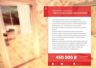 М О Б И Л Ь Н О Е П Р И Л О Ж Е Н И Е
“ В И З У А Л И З А Ц И Я И Н Т Е Р Ь Е РА”
Создание страницы захвата
Адаптация для мобильных устройств
Дополнительная языковая версия
450 000
Предложение включает работы по 3D моделированию
и последующей интеграции с игровым движком интерьера трех
квартир общей площадью до 200 кв.м. в любом подходящем вам
дизайнерском стиле - современном или классическом.
Гарантирована работа на операционных системах iOS, Android и
Windows.
Позвольте вашим пользователям совершить виртуальную
прогулку от первого лица внутри объекта (даже если физически
он еще не завершен), оценить способ организации пространства,
понять планировку помещений и буквально с первого взгляда
влюбиться в интерьер.
Мобильное приложение включает функционал формы заявки, все
лиды из которой сохраняются в специально-разработанной CRM-
системе с защищенным web-интерфейсом, а ваши менеджеры
получают смс-уведомления о новых лидах из мобильного
приложения и могут оперативно их обрабатывать.
30 ДНЕЙОТ
i O S W i n d o w s A n d r o i d
 