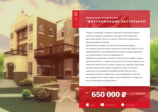 М О Б И Л Ь Н О Е П Р И Л О Ж Е Н И Е
“ В И З У А Л И З А Ц И Я Э К С Т Е Р Ь Е РА”
Создание страницы захвата
Адаптация для мобильных устройств
Дополнительная языковая версия
650 000
i O S W i n d o w s A n d r o i d
Показать ландшафт, передать особенности внешней отделки
и красоту природы, подчеркнуть выгодное расположение и
масштабы вашего объекта позволит мобильное приложение с
визуализацией экстерьера.
Предложение подходит для проектов загородных домов,
коттеджных поселков, жилых кварталов и включает работы по 3D
моделированию и последующей интеграции с игровым движком
экстерьера вашего объекта недвижимости.
Мобильное приложение позволяет пользователю выбрать режим
просмотра объекта - подняться на высоту 150 м над поверхностью
земли или прогуляться от первого лица по его улицам и кварталам.
Включен функционал формы заявки, все лиды из которой
сохраняются в специально-разработанной CRM-системе с
защищенным web-интерфейсом, а ваши менеджеры получают
смс-уведомления о новых лидах на свои мобильные телефоны и
могут оперативно их обрабатывать.
60 ДНЕЙОТ
 