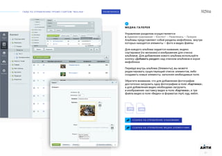 ГАЙД ПО УПРАВЛЕНИЮ ПРОМО-САЙТОМ “MOLINA“
АИТИ
27
РАЗВЛЕКИСЬ
МЕДИА ГАЛЕРЕЯ
Управление разделом осуществляется
в Администрирование – Контент – Развлекись – Галерея.
Альбомы представляют собой разделы инфоблока, внутри
которых находятся элементы – фото и видео файлы.
Для каждого альбома задается название, индекс
сортировки (по желанию) и изображение для списка
альбомов. Для добавления нового альбома используйте
кнопку «Добавить раздел» над списком альбомов в корне
инфоблока.
Перейдя внутрь альбома (Элементы), вы можете
редактировать существующий список элементов, либо
создавать новые элементы, заполняя необходимые поля.
Обратите внимание, что для добавления фотографии
достаточно загрузить одну фотографию в поле «Картинка»,
а для добавления видео необходимо загрузить
и изображение-заставку видео в поле «Картинка», и три
файла видео в поле «Видео» в форматах mp4, ogg, webm.
ССЫЛКА НА УПРАВЛЕНИЕ АЛЬБОМАМИ
01
ССЫЛКА НА УПРАВЛЕНИЕ МЕДИА ЭЛЕМЕНТАМИ
 